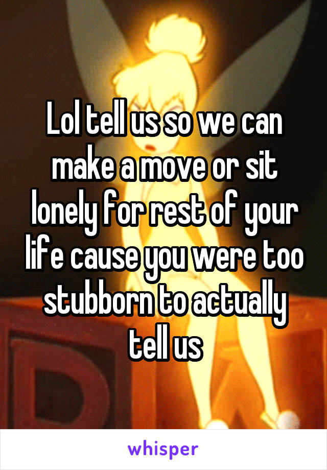 Lol tell us so we can make a move or sit lonely for rest of your life cause you were too stubborn to actually tell us