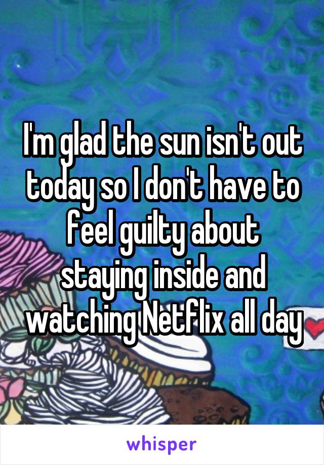 I'm glad the sun isn't out today so I don't have to feel guilty about staying inside and watching Netflix all day