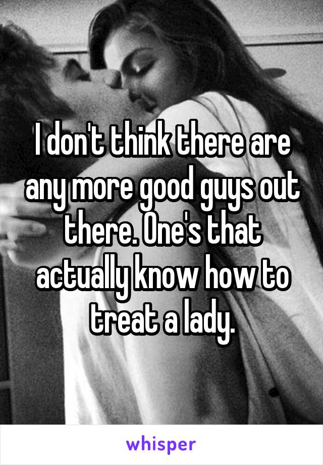 I don't think there are any more good guys out there. One's that actually know how to treat a lady.