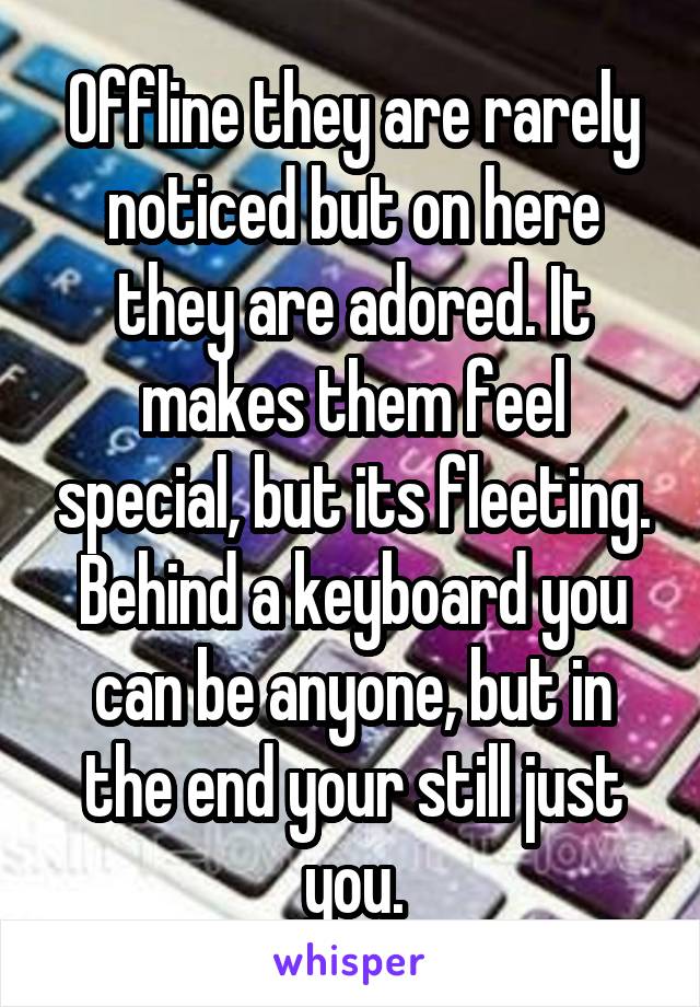 Offline they are rarely noticed but on here they are adored. It makes them feel special, but its fleeting. Behind a keyboard you can be anyone, but in the end your still just you.