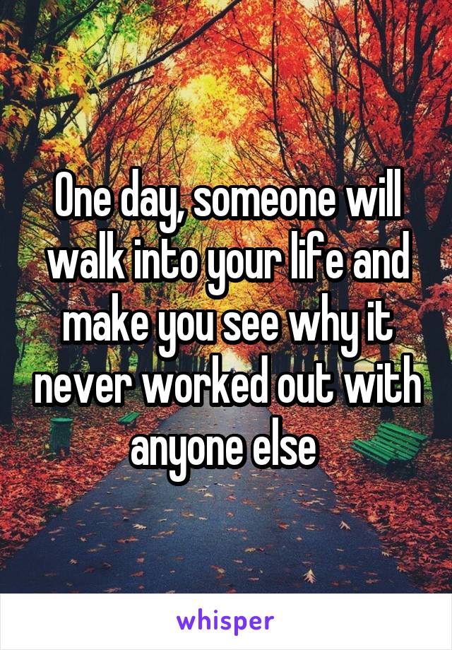 One day, someone will walk into your life and make you see why it never worked out with anyone else 