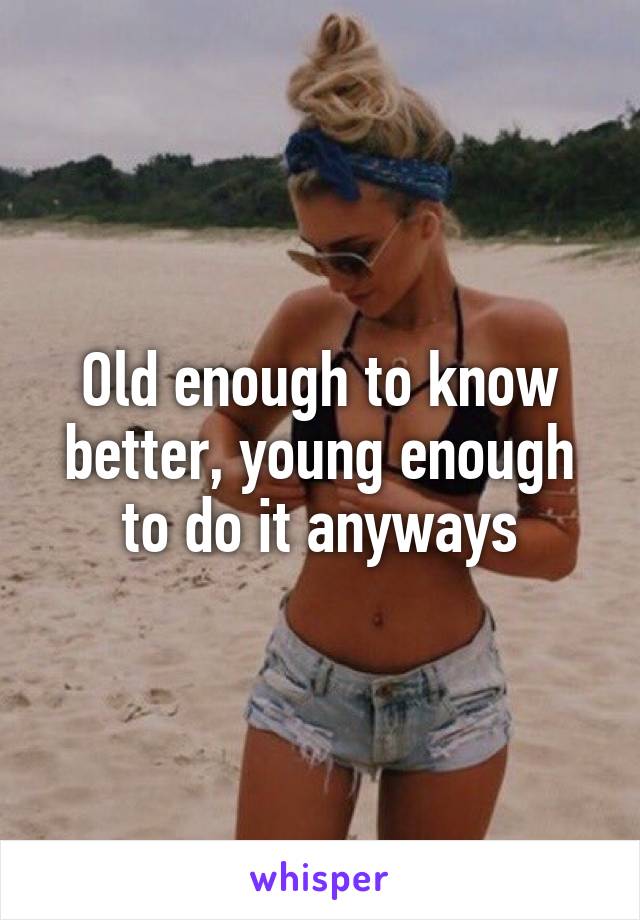 Old enough to know better, young enough to do it anyways