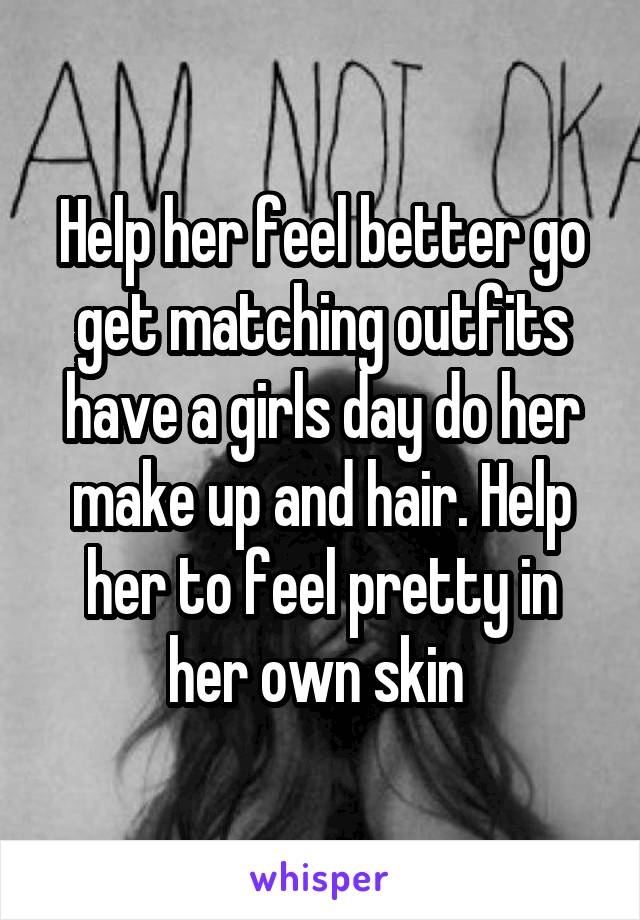 Help her feel better go get matching outfits have a girls day do her make up and hair. Help her to feel pretty in her own skin 