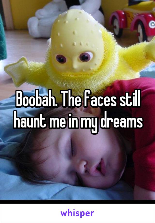 Boobah. The faces still haunt me in my dreams