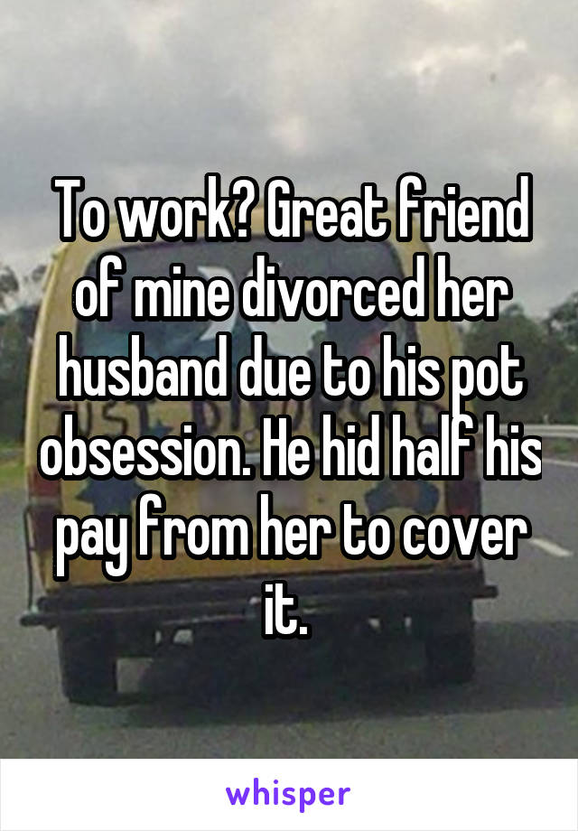 To work? Great friend of mine divorced her husband due to his pot obsession. He hid half his pay from her to cover it. 