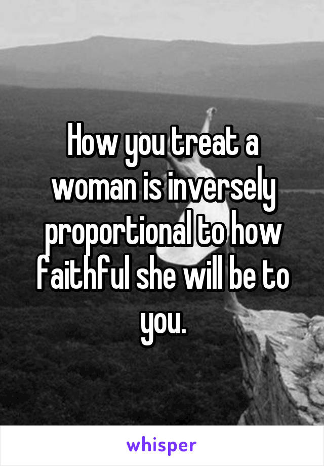 How you treat a woman is inversely proportional to how faithful she will be to you.