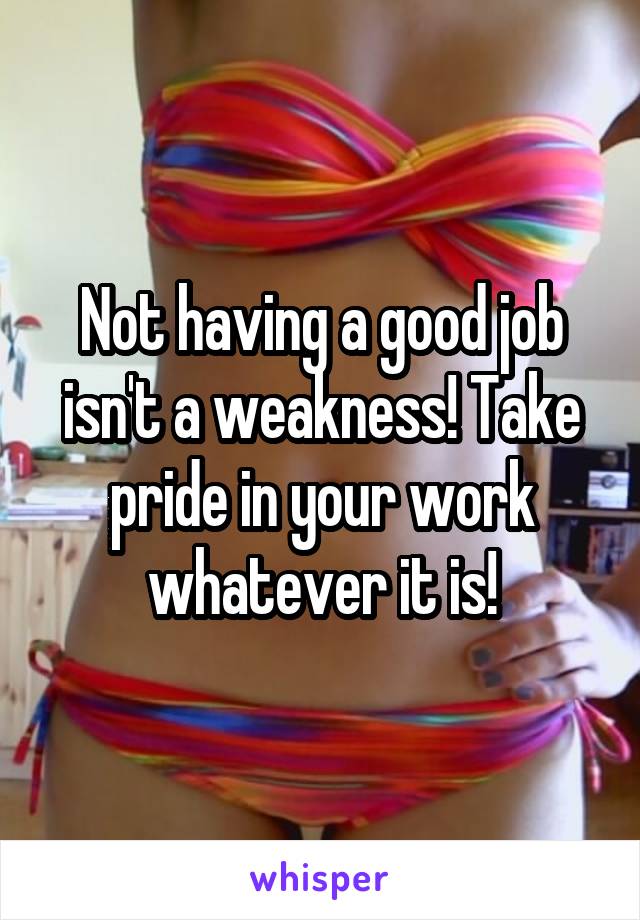 Not having a good job isn't a weakness! Take pride in your work whatever it is!