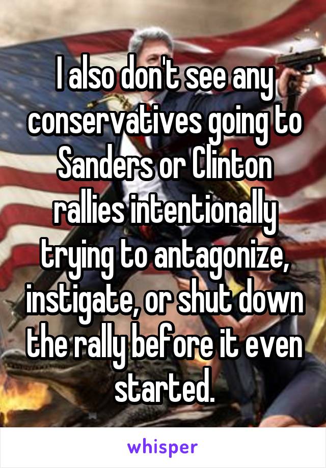 I also don't see any conservatives going to Sanders or Clinton rallies intentionally trying to antagonize, instigate, or shut down the rally before it even started.