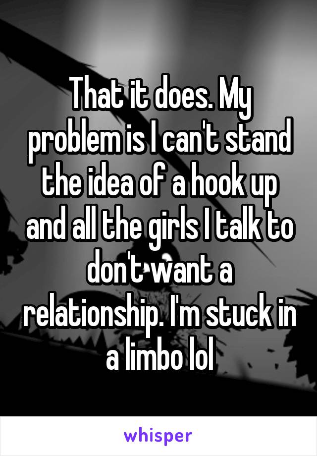 That it does. My problem is I can't stand the idea of a hook up and all the girls I talk to don't want a relationship. I'm stuck in a limbo lol