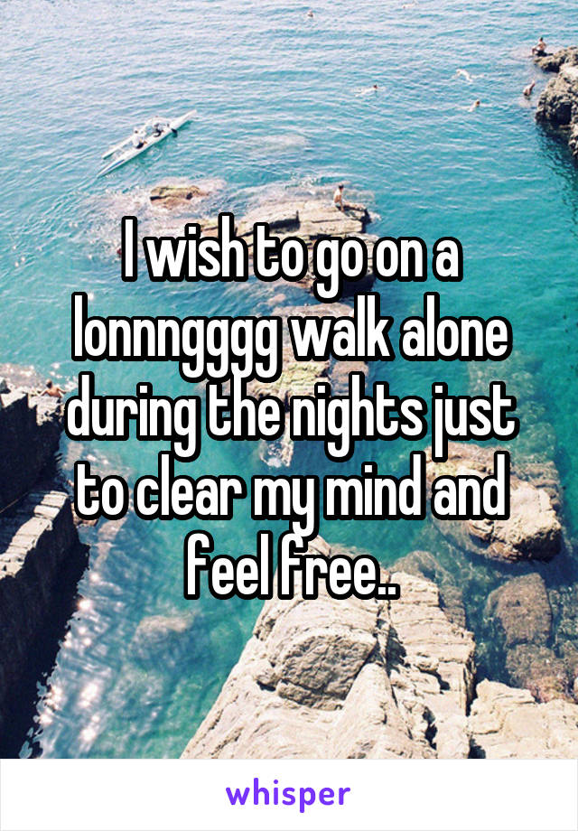 I wish to go on a lonnngggg walk alone during the nights just to clear my mind and feel free..
