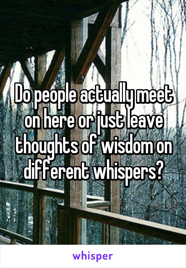 Do people actually meet on here or just leave thoughts of wisdom on different whispers?