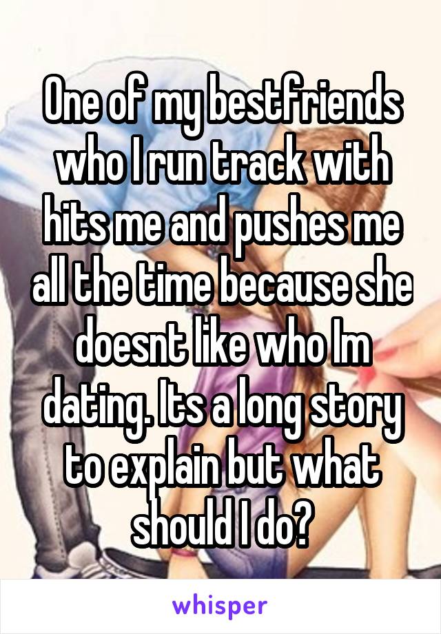 One of my bestfriends who I run track with hits me and pushes me all the time because she doesnt like who Im dating. Its a long story to explain but what should I do?