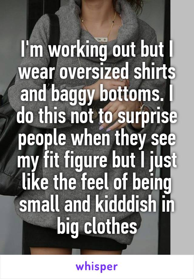I'm working out but I wear oversized shirts and baggy bottoms. I do this not to surprise people when they see my fit figure but I just like the feel of being small and kidddish in big clothes