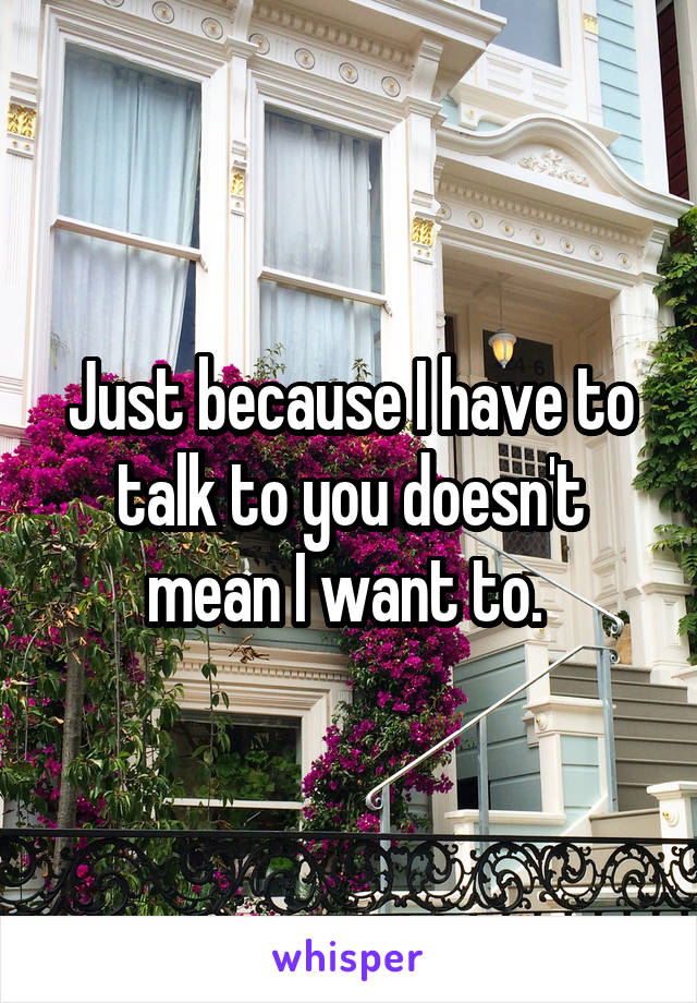 Just because I have to talk to you doesn't mean I want to. 