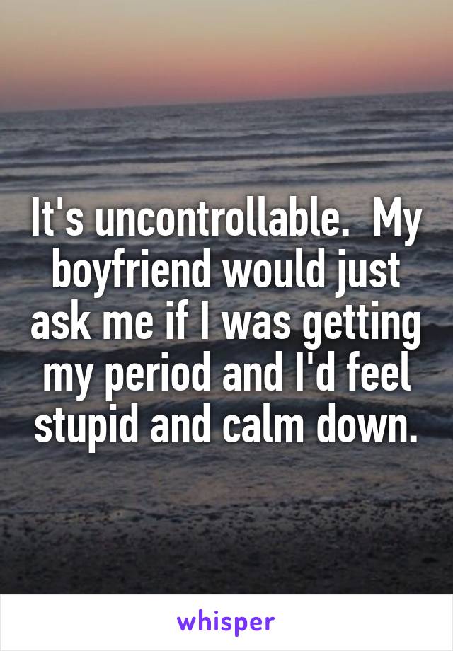 It's uncontrollable.  My boyfriend would just ask me if I was getting my period and I'd feel stupid and calm down.