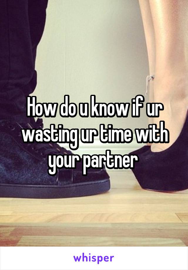How do u know if ur wasting ur time with your partner 