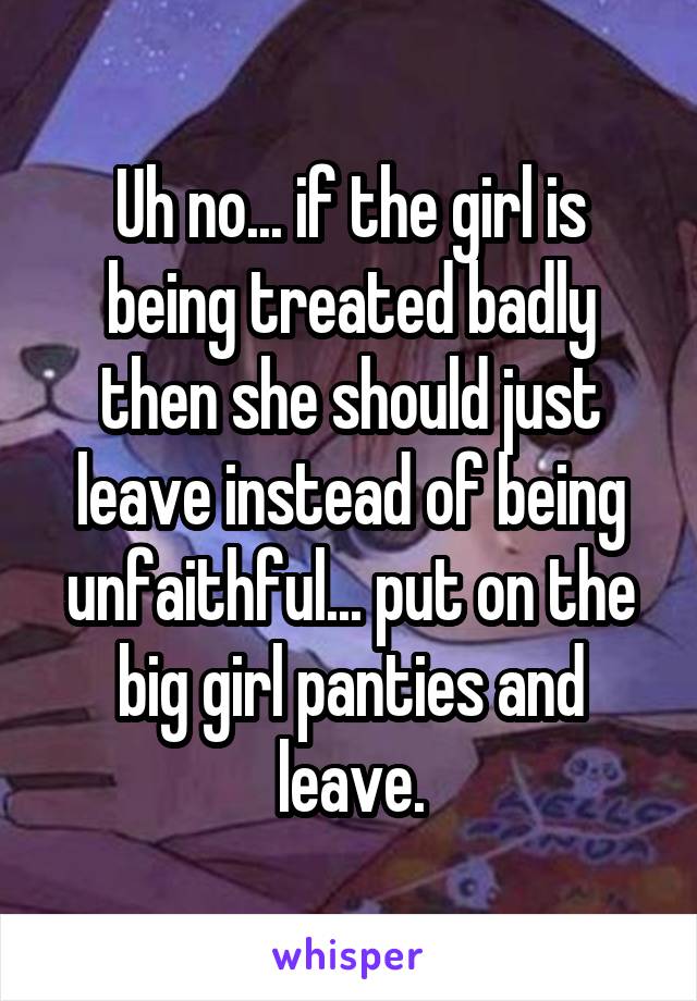 Uh no... if the girl is being treated badly then she should just leave instead of being unfaithful... put on the big girl panties and leave.