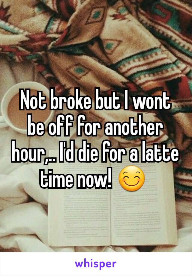 Not broke but I wont be off for another hour,.. I'd die for a latte time now! 😊 