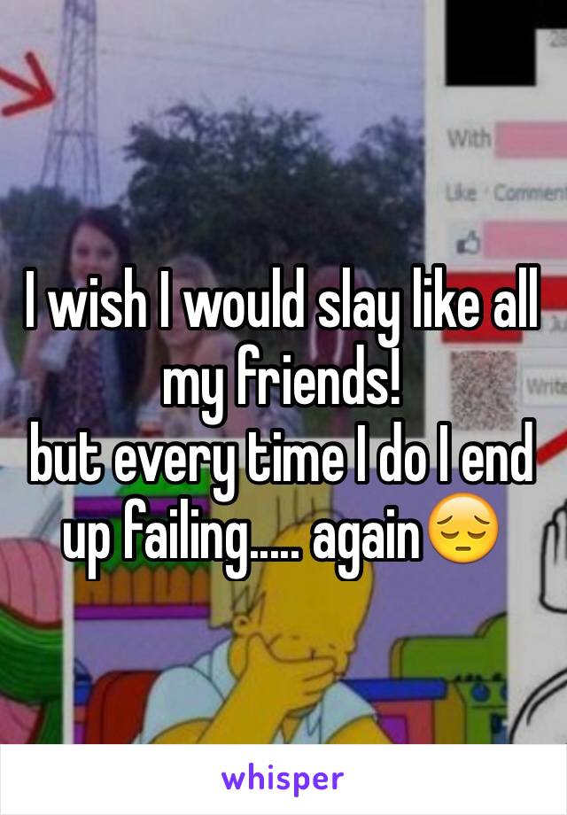 I wish I would slay like all my friends! 
but every time I do I end up failing..... againðŸ˜”