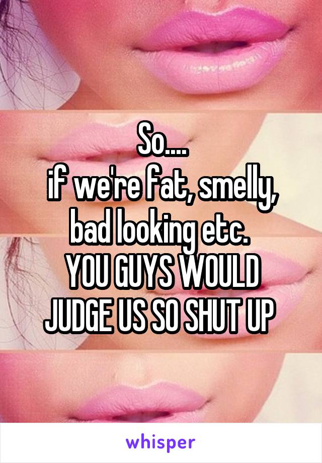 So....
if we're fat, smelly, bad looking etc. 
YOU GUYS WOULD JUDGE US SO SHUT UP 