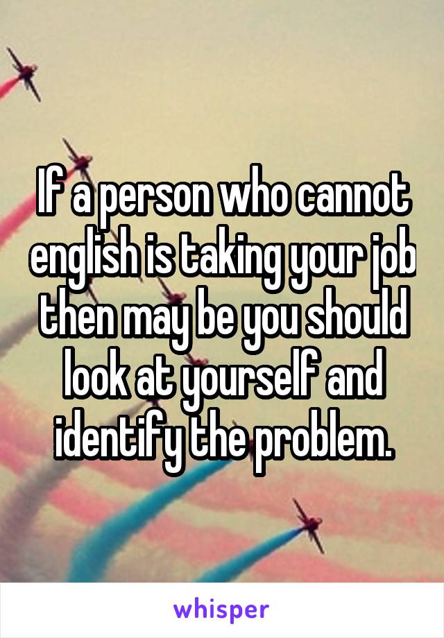 If a person who cannot english is taking your job then may be you should look at yourself and identify the problem.