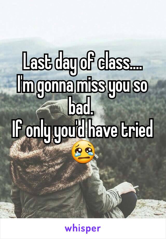 Last day of class....
I'm gonna miss you so bad. 
If only you'd have tried 😢