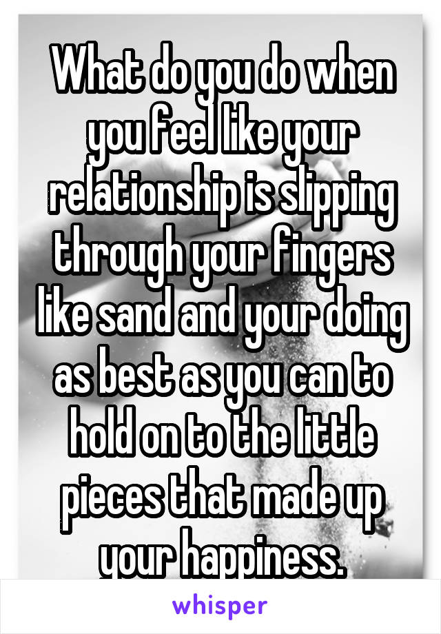 What do you do when you feel like your relationship is slipping through your fingers like sand and your doing as best as you can to hold on to the little pieces that made up your happiness.