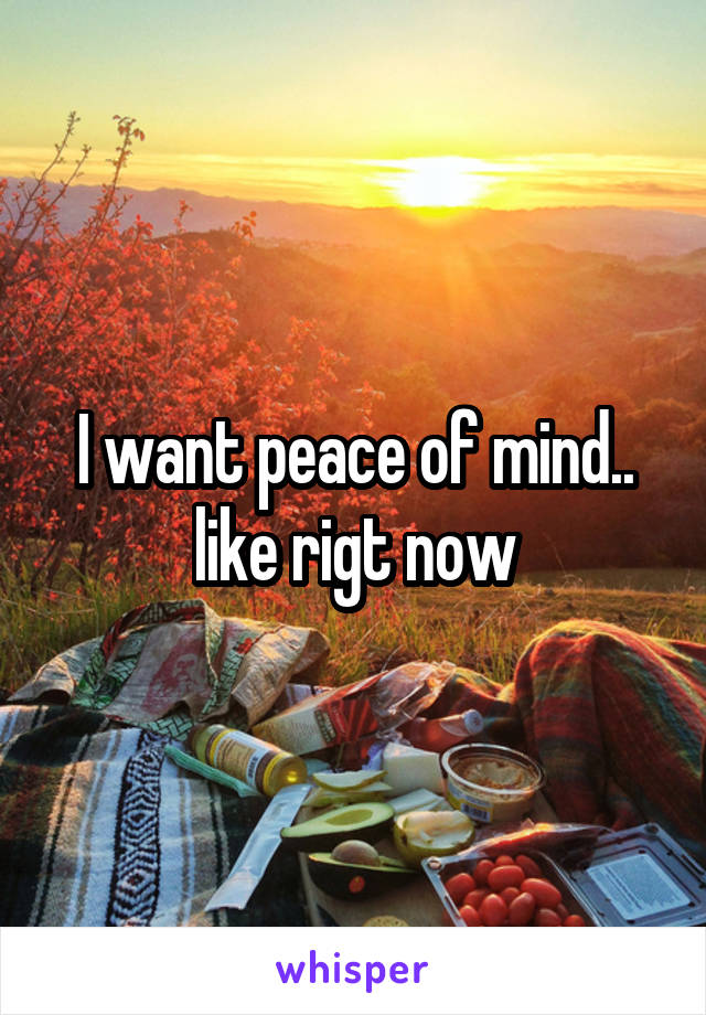I want peace of mind.. like rigt now