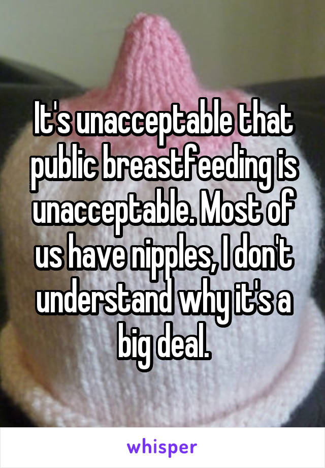It's unacceptable that public breastfeeding is unacceptable. Most of us have nipples, I don't understand why it's a big deal.