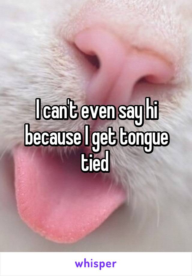 I can't even say hi because I get tongue tied 