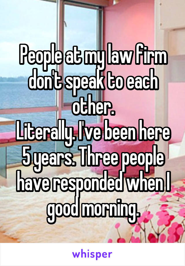 People at my law firm don't speak to each other.
Literally. I've been here 5 years. Three people have responded when I good morning.