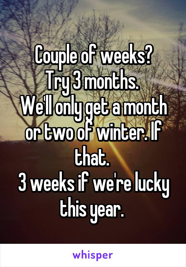 Couple of weeks?
Try 3 months. 
We'll only get a month or two of winter. If that. 
3 weeks if we're lucky this year. 