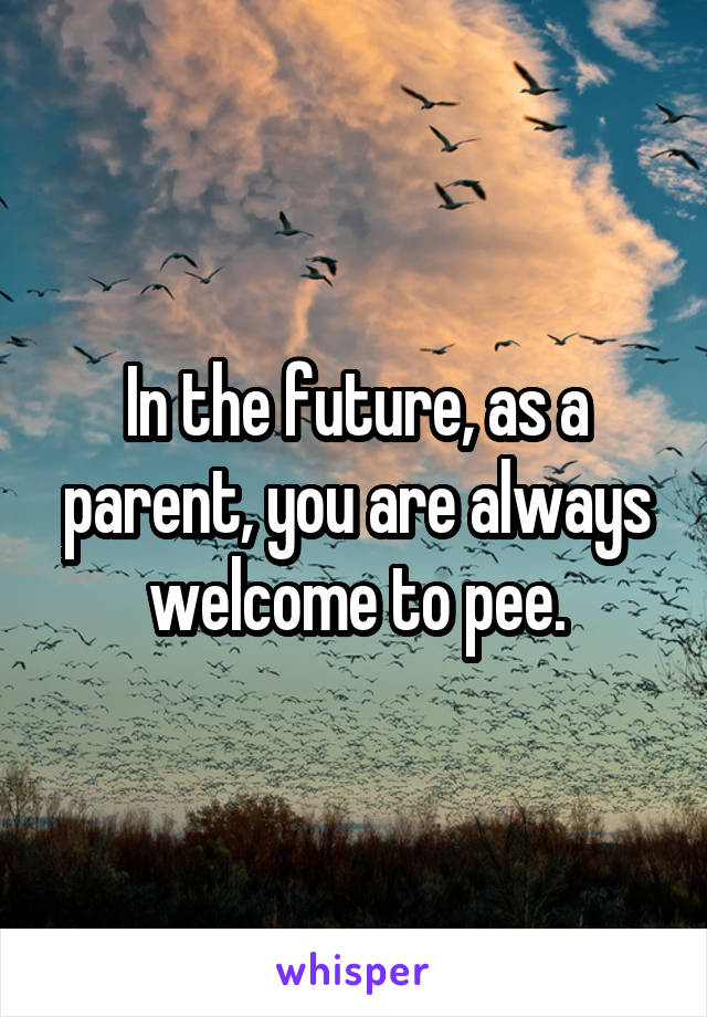 In the future, as a parent, you are always welcome to pee.