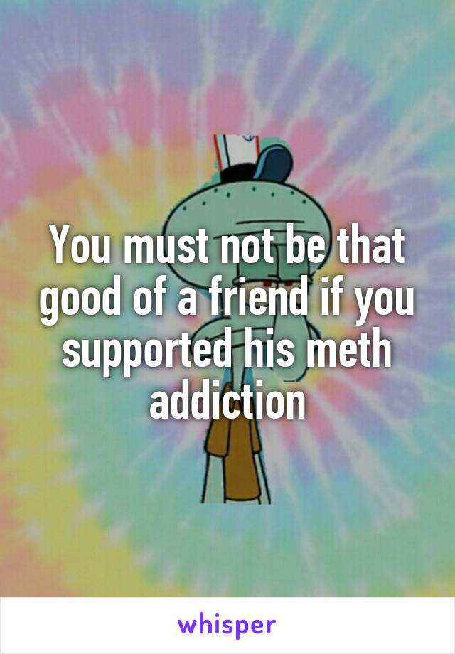 You must not be that good of a friend if you supported his meth addiction