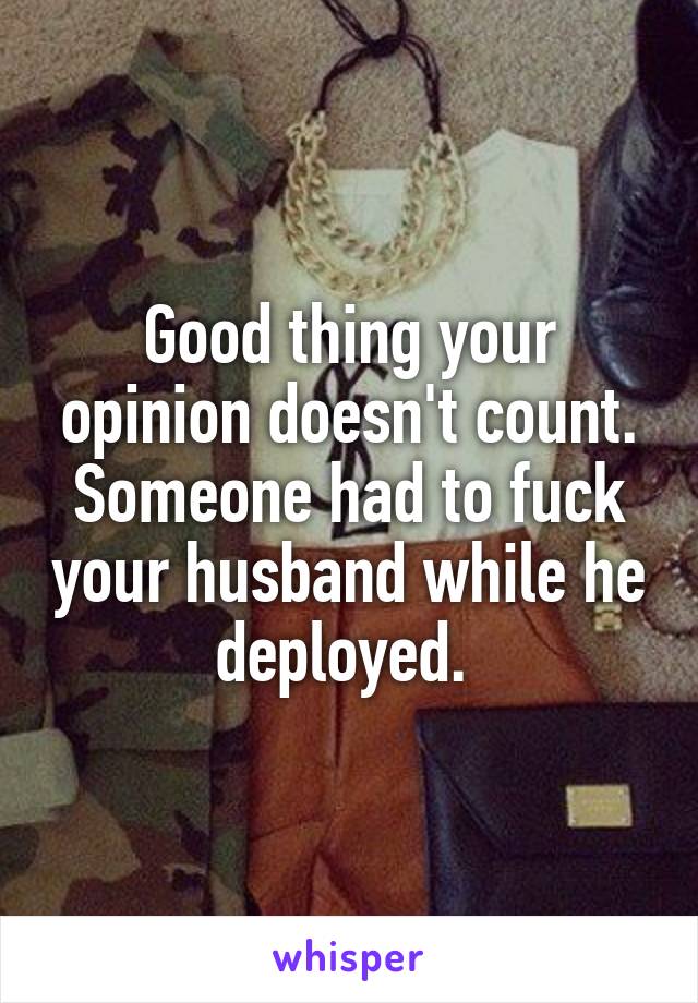 Good thing your opinion doesn't count. Someone had to fuck your husband while he deployed. 