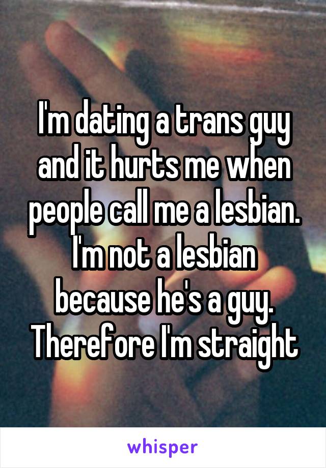 I'm dating a trans guy and it hurts me when people call me a lesbian. I'm not a lesbian because he's a guy. Therefore I'm straight