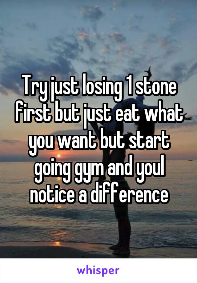 Try just losing 1 stone first but just eat what you want but start going gym and youl notice a difference