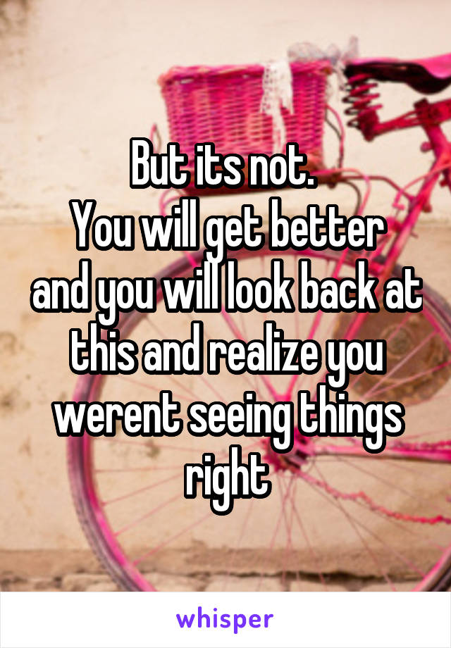 But its not. 
You will get better and you will look back at this and realize you werent seeing things right