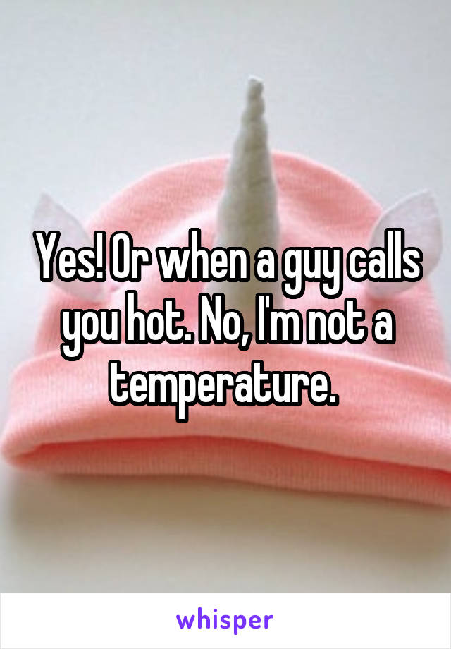 Yes! Or when a guy calls you hot. No, I'm not a temperature. 