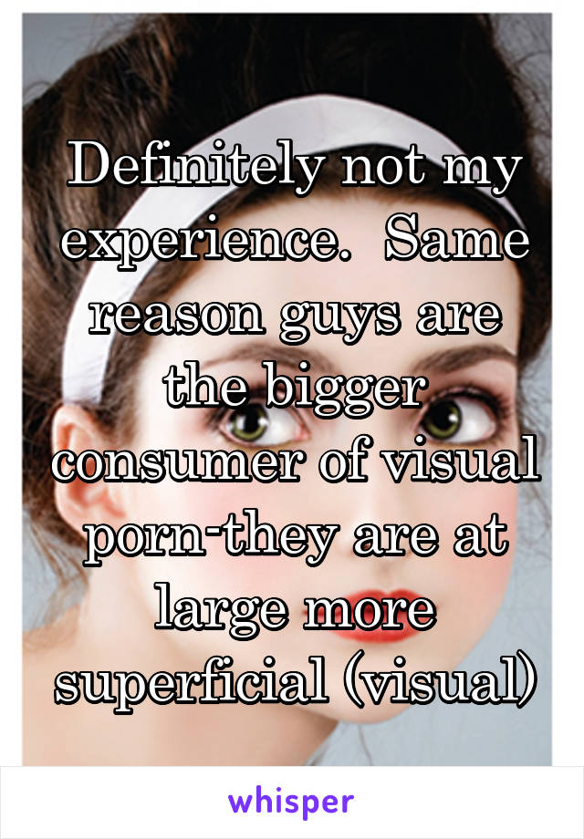 Definitely not my experience.  Same reason guys are the bigger consumer of visual porn-they are at large more superficial (visual)