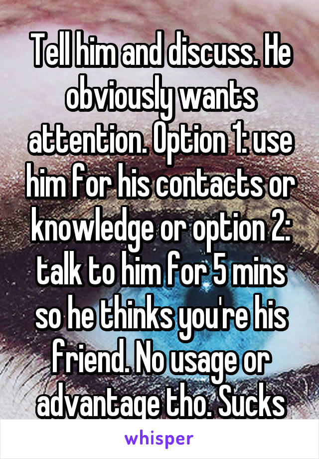 Tell him and discuss. He obviously wants attention. Option 1: use him for his contacts or knowledge or option 2: talk to him for 5 mins so he thinks you're his friend. No usage or advantage tho. Sucks