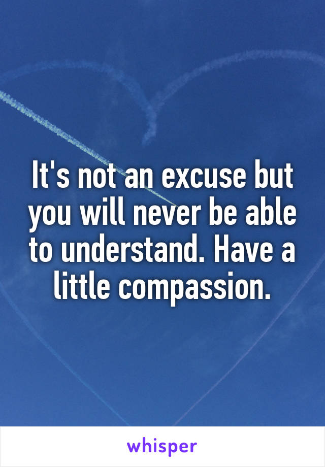 It's not an excuse but you will never be able to understand. Have a little compassion.