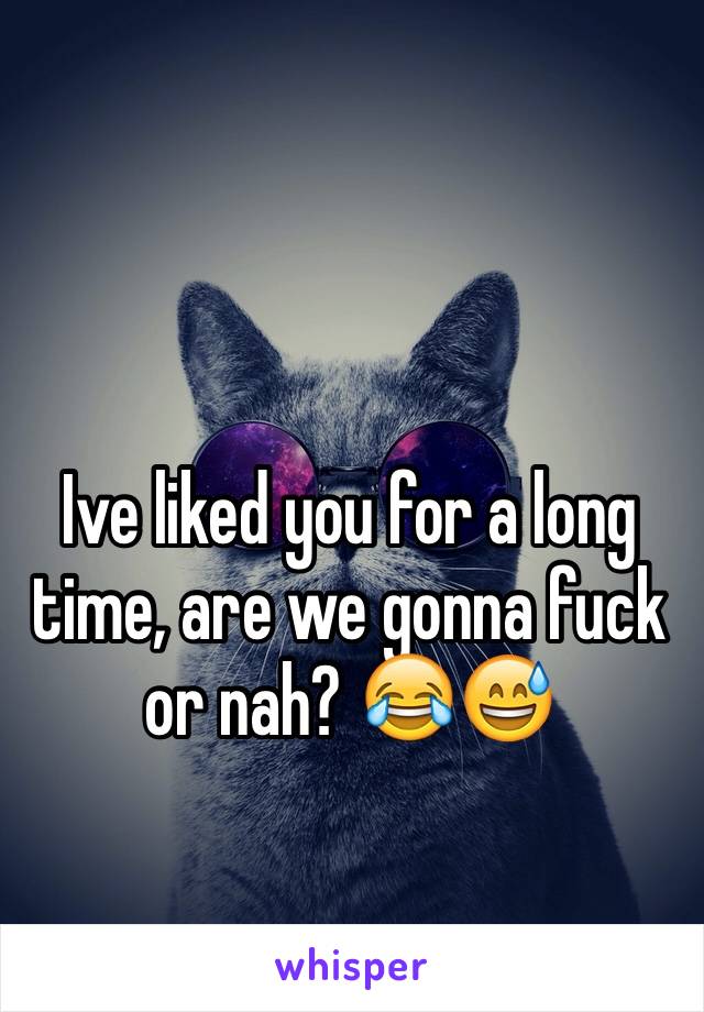 Ive liked you for a long time, are we gonna fuck or nah? 😂😅