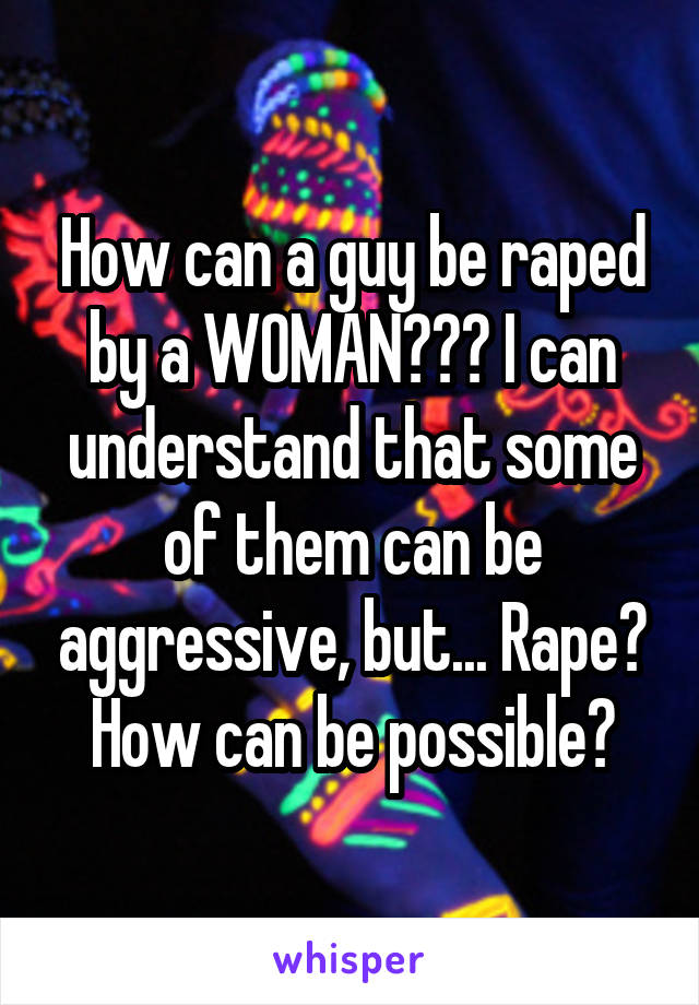 How can a guy be raped by a WOMAN??? I can understand that some of them can be aggressive, but... Rape? How can be possible?