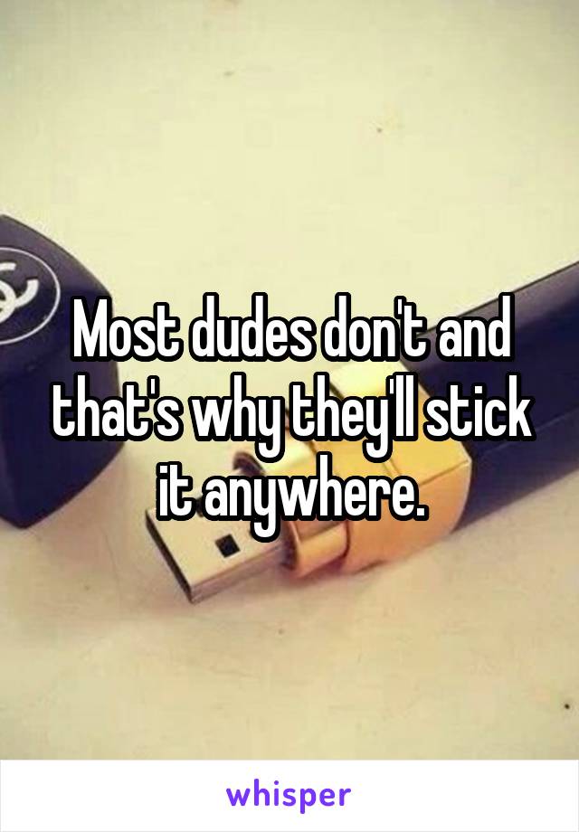 Most dudes don't and that's why they'll stick it anywhere.