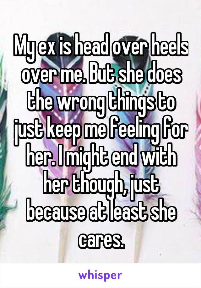 My ex is head over heels over me. But she does the wrong things to just keep me feeling for her. I might end with her though, just because at least she cares.