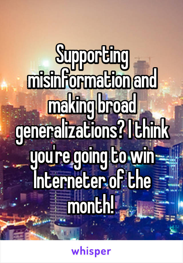 Supporting misinformation and making broad generalizations? I think you're going to win Interneter of the month! 