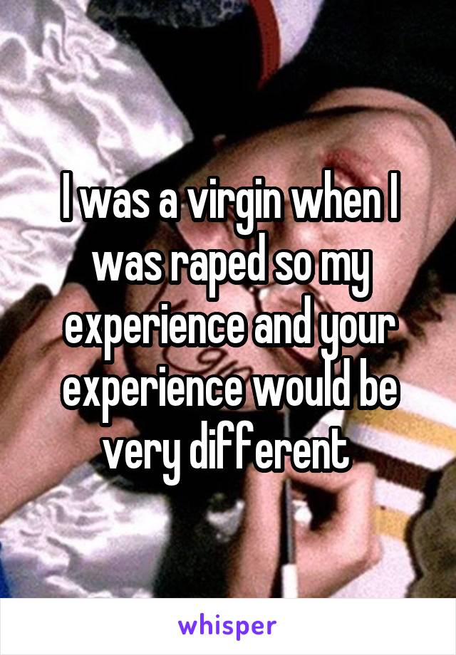 I was a virgin when I was raped so my experience and your experience would be very different 