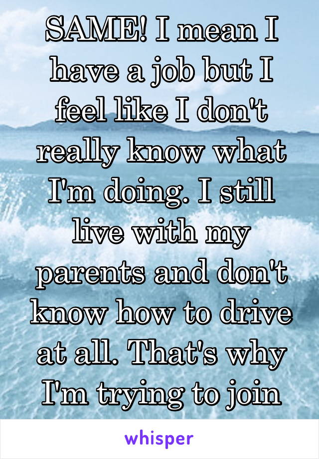 SAME! I mean I have a job but I feel like I don't really know what I'm doing. I still live with my parents and don't know how to drive at all. That's why I'm trying to join the marines