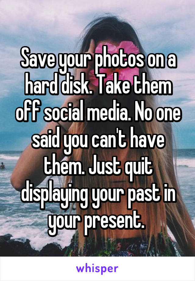 Save your photos on a hard disk. Take them off social media. No one said you can't have them. Just quit displaying your past in your present. 